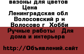 вазоны для цветов › Цена ­ 2 000 - Ленинградская обл., Волосовский р-н, Волосово г. Хобби. Ручные работы » Для дома и интерьера   